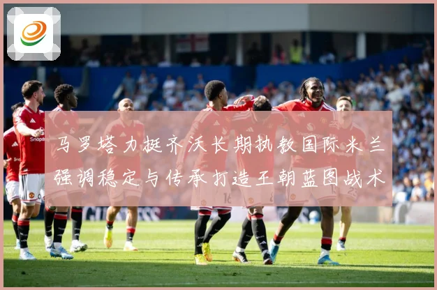 马罗塔力挺齐沃长期执教国际米兰强调稳定与传承打造王朝蓝图战术观察
