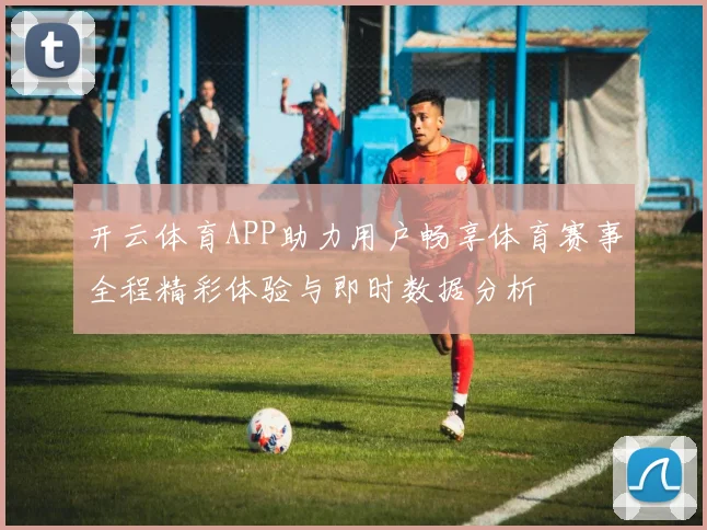 开云体育APP助力用户畅享体育赛事全程精彩体验与即时数据分析