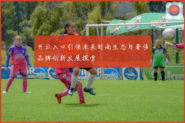 开云入口引领未来时尚生态与奢侈品牌创新发展探索