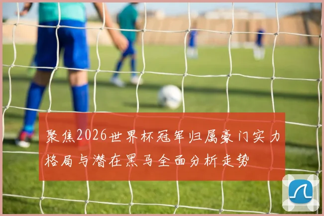 聚焦2026世界杯冠军归属豪门实力格局与潜在黑马全面分析走势