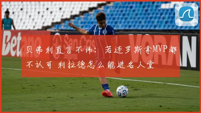 贝弗利直言不讳：若连罗斯拿MVP都不认可 利拉德怎么能进名人堂