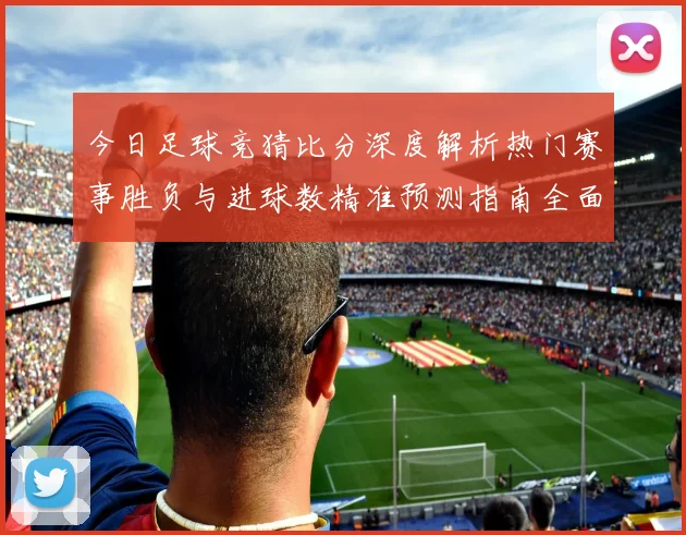 今日足球竞猜比分深度解析热门赛事胜负与进球数精准预测指南全面