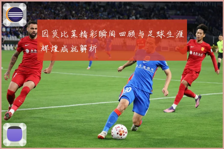 因莫比莱精彩瞬间回顾与足球生涯辉煌成就解析