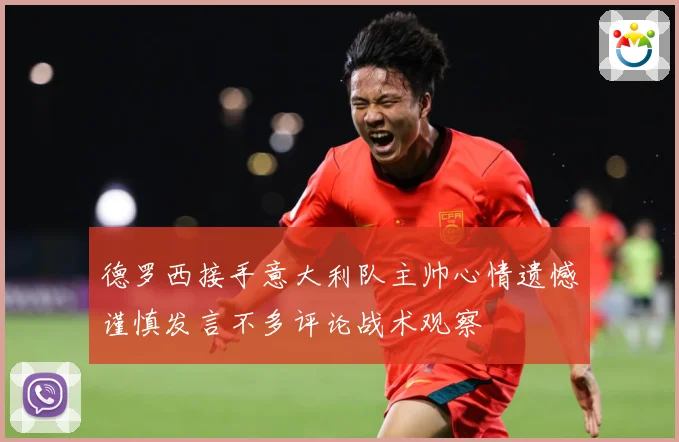 德罗西接手意大利队主帅心情遗憾谨慎发言不多评论战术观察