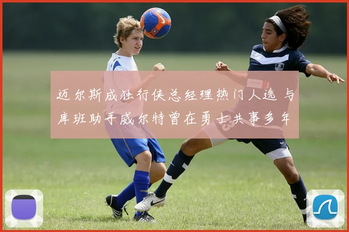 迈尔斯成独行侠总经理热门人选 与库班助手威尔特曾在勇士共事多年