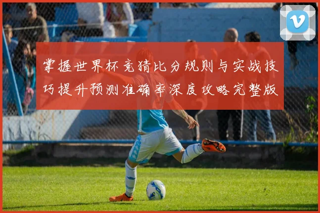 掌握世界杯竞猜比分规则与实战技巧提升预测准确率深度攻略完整版