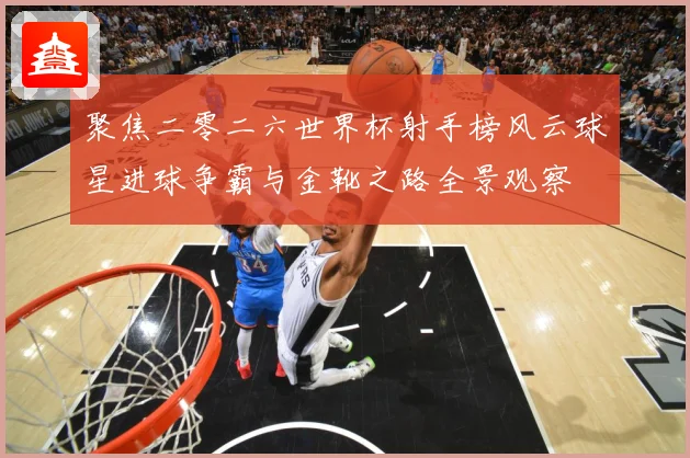 聚焦二零二六世界杯射手榜风云球星进球争霸与金靴之路全景观察