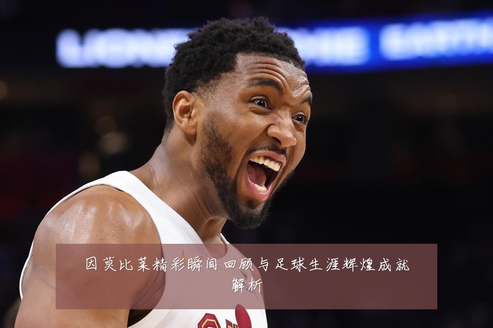 因莫比莱精彩瞬间回顾与足球生涯辉煌成就解析